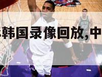 中国男篮vs韩国录像回放,中国男篮vs韩国cctv5